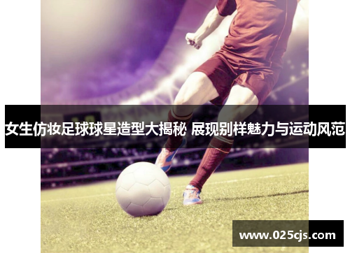 女生仿妆足球球星造型大揭秘 展现别样魅力与运动风范