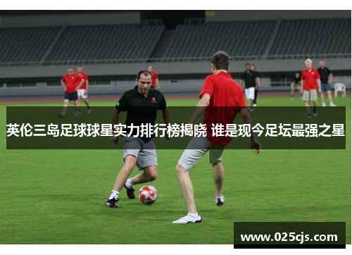 英伦三岛足球球星实力排行榜揭晓 谁是现今足坛最强之星